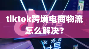 tiktok跨境电商物流怎么解决？