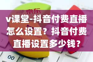 v课堂-抖音付费直播怎么设置？抖音付费直播设置多少钱？