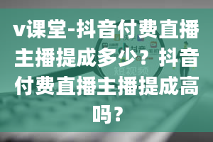 v课堂-抖音付费直播主播提成多少？抖音付费直播主播提成高吗？