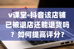 v课堂-抖音该店铺已被退店还能退货吗？如何提高评分？