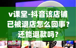 v课堂-抖音该店铺已被退店怎么回事？还能退款吗？