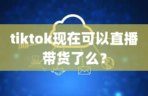 tiktok现在可以直播带货了么？