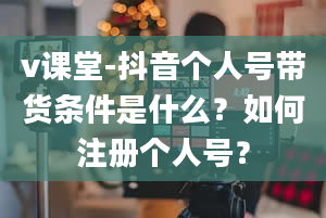 v课堂-抖音个人号带货条件是什么？如何注册个人号？