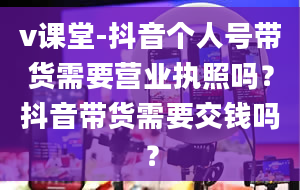 v课堂-抖音个人号带货需要营业执照吗？抖音带货需要交钱吗？