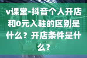 v课堂-抖音个人开店和0元入驻的区别是什么？开店条件是什么？