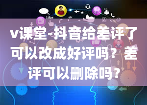 v课堂-抖音给差评了可以改成好评吗？差评可以删除吗？