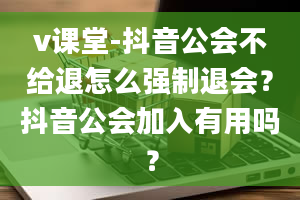 v课堂-抖音公会不给退怎么强制退会？抖音公会加入有用吗？