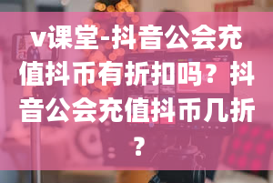 v课堂-抖音公会充值抖币有折扣吗？抖音公会充值抖币几折？