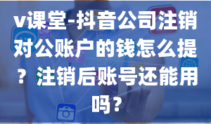 v课堂-抖音公司注销对公账户的钱怎么提？注销后账号还能用吗？