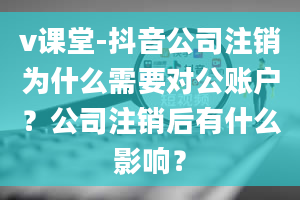 v课堂-抖音公司注销为什么需要对公账户？公司注销后有什么影响？