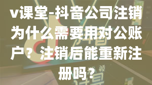 v课堂-抖音公司注销为什么需要用对公账户？注销后能重新注册吗？