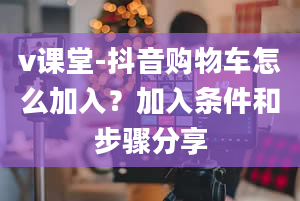 v课堂-抖音购物车怎么加入？加入条件和步骤分享