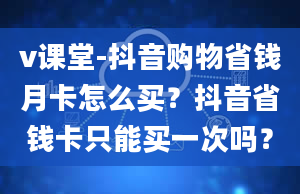 v课堂-抖音购物省钱月卡怎么买？抖音省钱卡只能买一次吗？