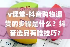 v课堂-抖音购物退货的步骤是什么？抖音选品有啥技巧？