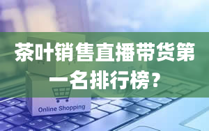 茶叶销售直播带货第一名排行榜？