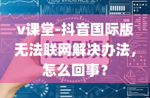 v课堂-抖音国际版无法联网解决办法，怎么回事？