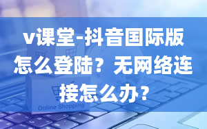 v课堂-抖音国际版怎么登陆？无网络连接怎么办？