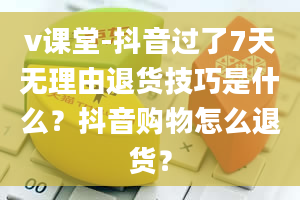 v课堂-抖音过了7天无理由退货技巧是什么？抖音购物怎么退货？