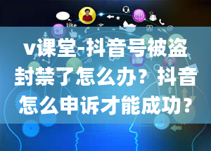 v课堂-抖音号被盗封禁了怎么办？抖音怎么申诉才能成功？