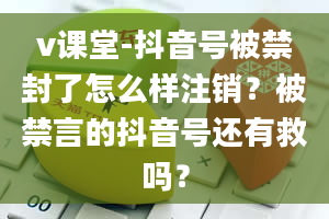 v课堂-抖音号被禁封了怎么样注销？被禁言的抖音号还有救吗？