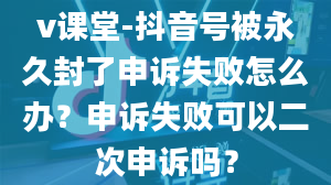 v课堂-抖音号被永久封了申诉失败怎么办？申诉失败可以二次申诉吗？