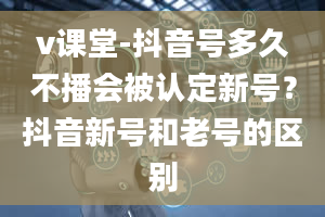 v课堂-抖音号多久不播会被认定新号？抖音新号和老号的区别