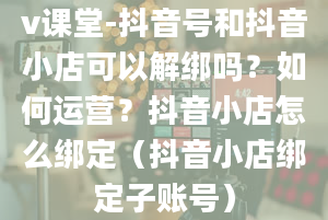 v课堂-抖音号和抖音小店可以解绑吗？如何运营？抖音小店怎么绑定（抖音小店绑定子账号）