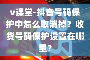 v课堂-抖音号码保护中怎么取消掉？收货号码保护设置在哪里？