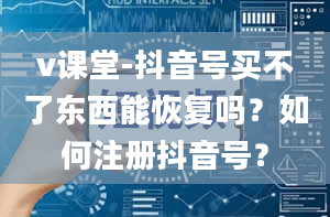 v课堂-抖音号买不了东西能恢复吗？如何注册抖音号？