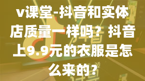 v课堂-抖音和实体店质量一样吗？抖音上9.9元的衣服是怎么来的？