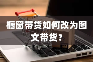 橱窗带货如何改为图文带货？