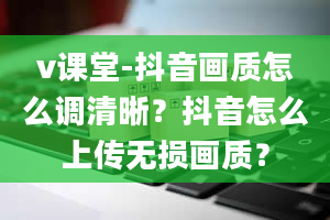 v课堂-抖音画质怎么调清晰？抖音怎么上传无损画质？