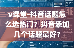 v课堂-抖音话题怎么选热门？抖音添加几个话题最好？