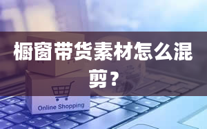 橱窗带货素材怎么混剪？