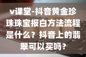 v课堂-抖音黄金珍珠珠宝报白方法流程是什么？抖音上的翡翠可以买吗？