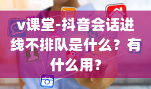 v课堂-抖音会话进线不排队是什么？有什么用？