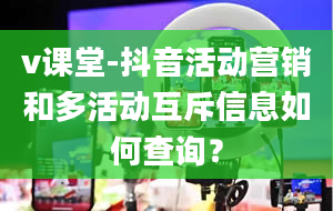 v课堂-抖音活动营销和多活动互斥信息如何查询？