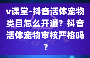 v课堂-抖音活体宠物类目怎么开通？抖音活体宠物审核严格吗？