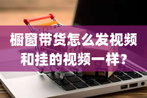 橱窗带货怎么发视频和挂的视频一样？