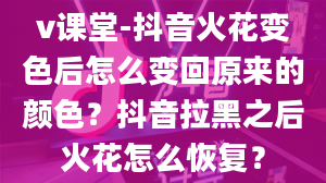 v课堂-抖音火花变色后怎么变回原来的颜色？抖音拉黑之后火花怎么恢复？