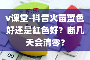 v课堂-抖音火苗蓝色好还是红色好？断几天会清零？