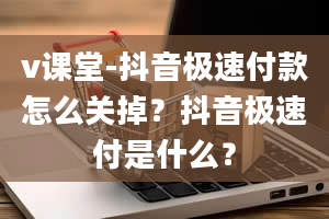 v课堂-抖音极速付款怎么关掉？抖音极速付是什么？