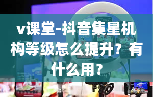 v课堂-抖音集星机构等级怎么提升？有什么用？