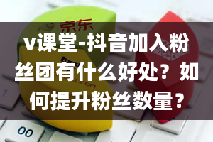 v课堂-抖音加入粉丝团有什么好处？如何提升粉丝数量？