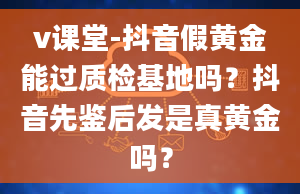 v课堂-抖音假黄金能过质检基地吗？抖音先鉴后发是真黄金吗？