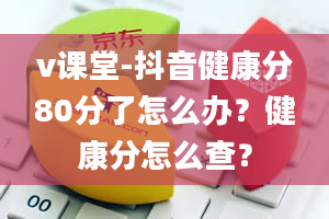 v课堂-抖音健康分80分了怎么办？健康分怎么查？