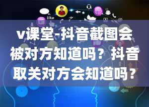 v课堂-抖音截图会被对方知道吗？抖音取关对方会知道吗？