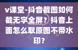 v课堂-抖音截图如何截无字全屏？抖音上面怎么取原图不带水印？