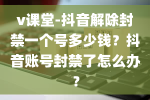 v课堂-抖音解除封禁一个号多少钱？抖音账号封禁了怎么办？