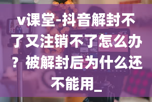 v课堂-抖音解封不了又注销不了怎么办？被解封后为什么还不能用_